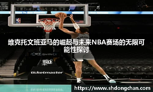 维克托文班亚马的崛起与未来NBA赛场的无限可能性探讨
