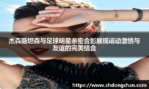 杰森斯坦森与足球明星亲密合影展现运动激情与友谊的完美结合